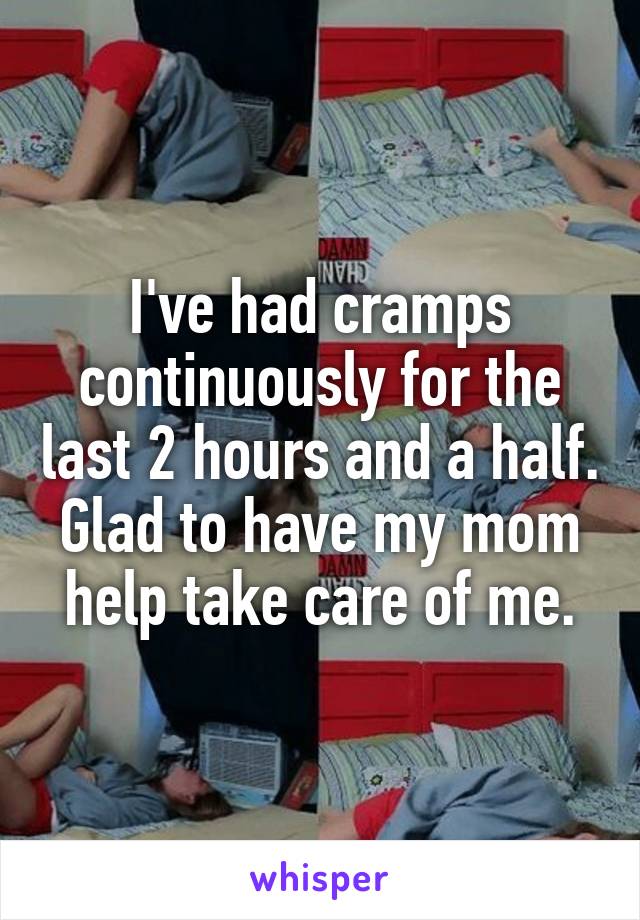 I've had cramps continuously for the last 2 hours and a half. Glad to have my mom help take care of me.