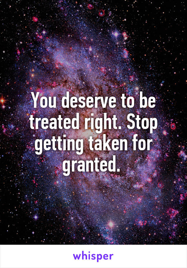 You deserve to be treated right. Stop getting taken for granted. 