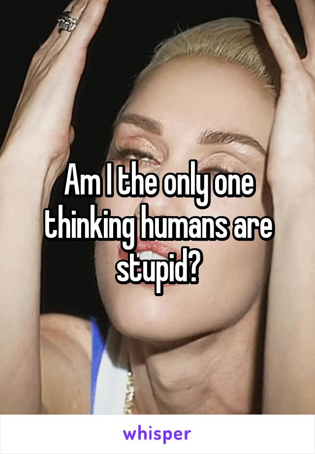 Am I the only one thinking humans are stupid?