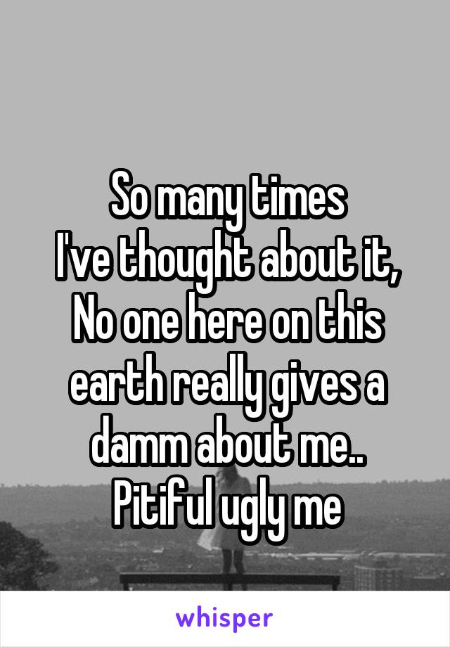 
So many times
I've thought about it,
No one here on this earth really gives a damm about me..
Pitiful ugly me