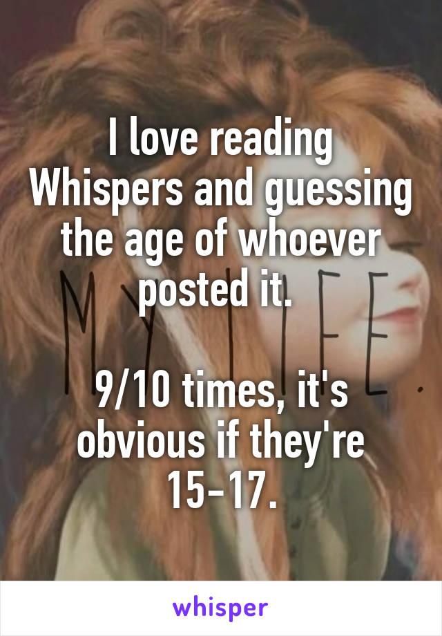 I love reading Whispers and guessing the age of whoever posted it. 

9/10 times, it's obvious if they're 15-17.