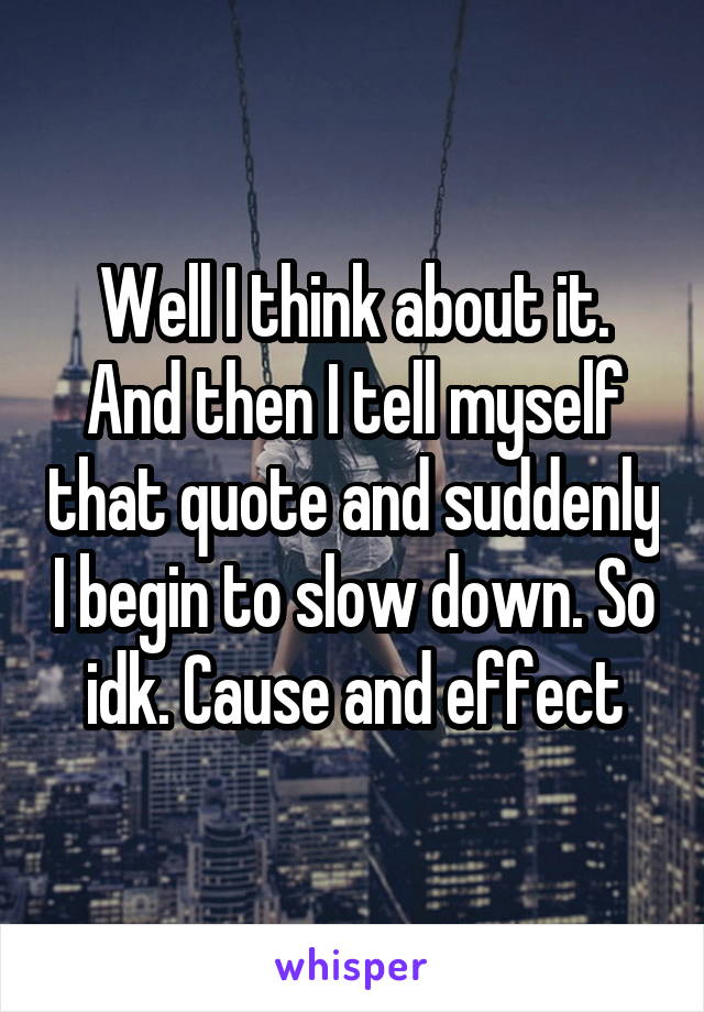 Well I think about it. And then I tell myself that quote and suddenly I begin to slow down. So idk. Cause and effect