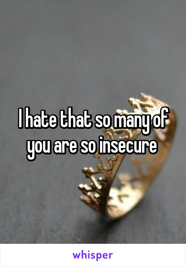 I hate that so many of you are so insecure 