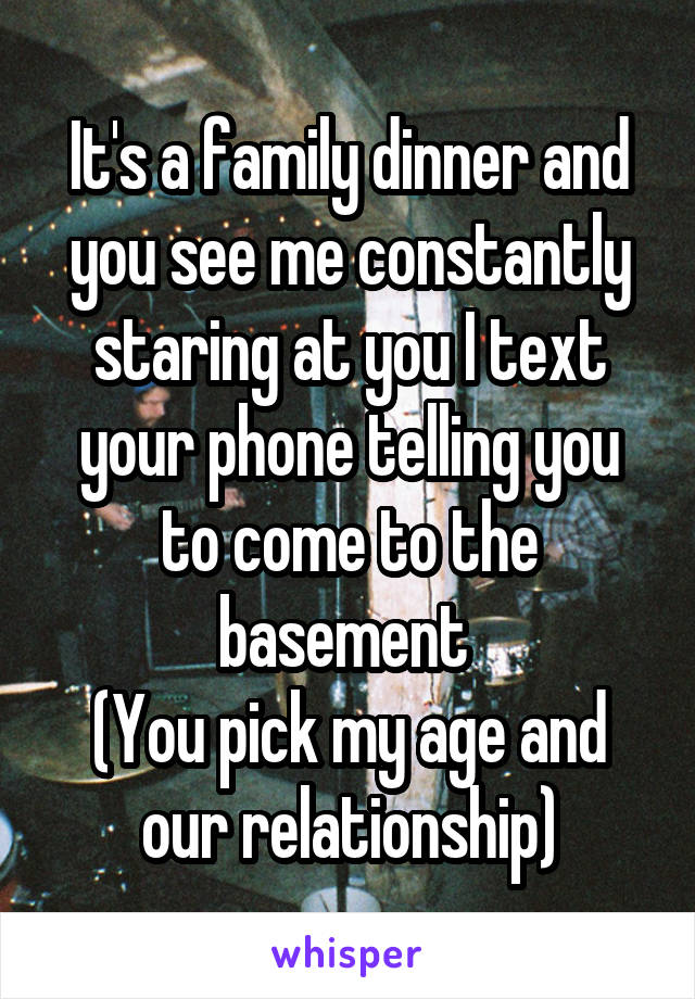 It's a family dinner and you see me constantly staring at you I text your phone telling you to come to the basement 
(You pick my age and our relationship)