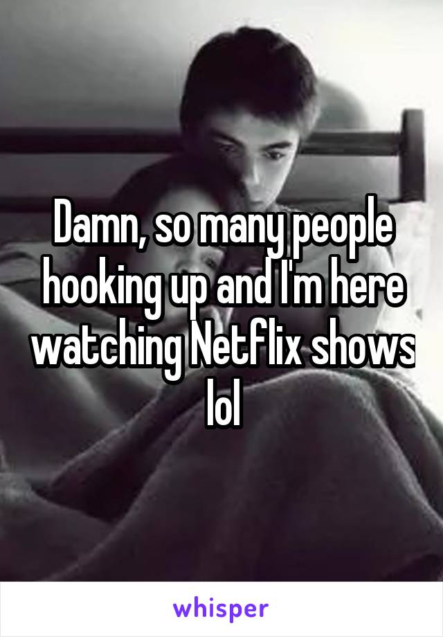 Damn, so many people hooking up and I'm here watching Netflix shows lol