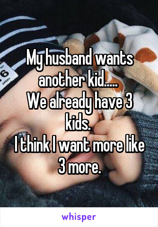 My husband wants another kid..... 
We already have 3 kids. 
I think I want more like 3 more.