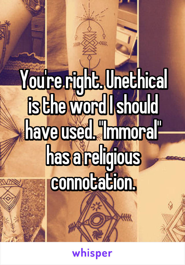 You're right. Unethical is the word I should have used. "Immoral" has a religious connotation.