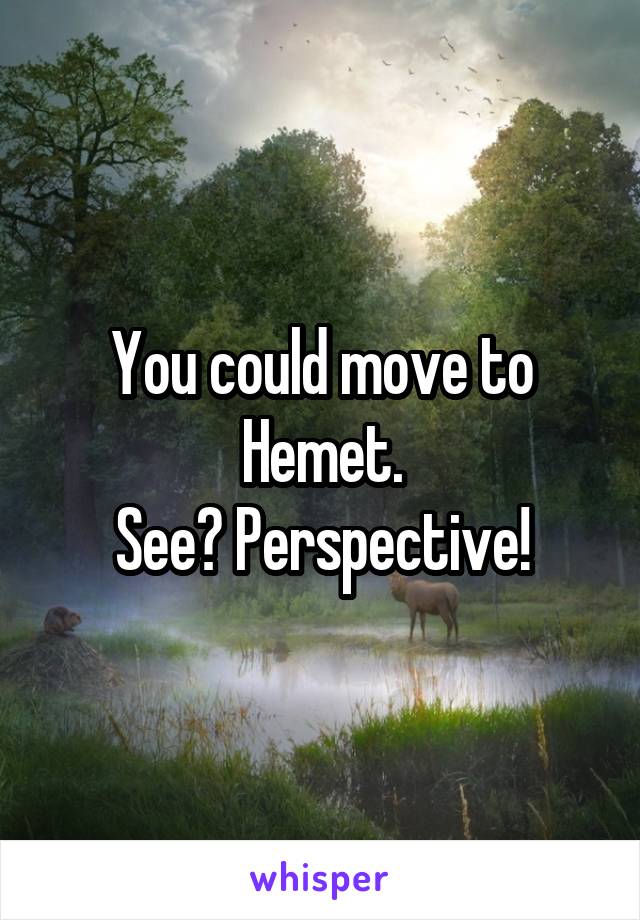 You could move to Hemet.
See? Perspective!