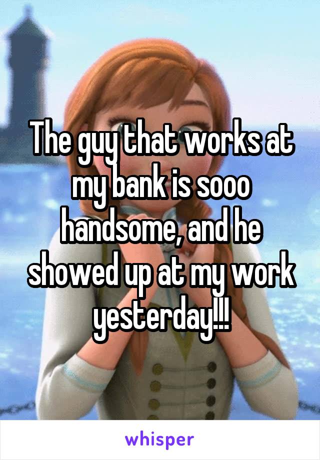 The guy that works at my bank is sooo handsome, and he showed up at my work yesterday!!!