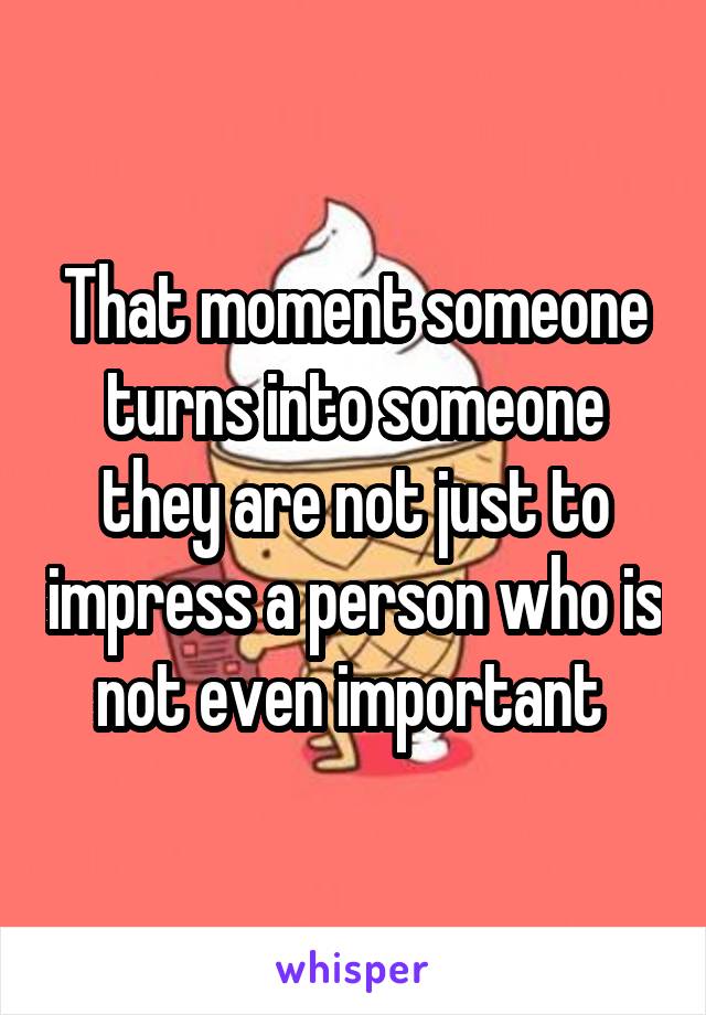 That moment someone turns into someone they are not just to impress a person who is not even important 