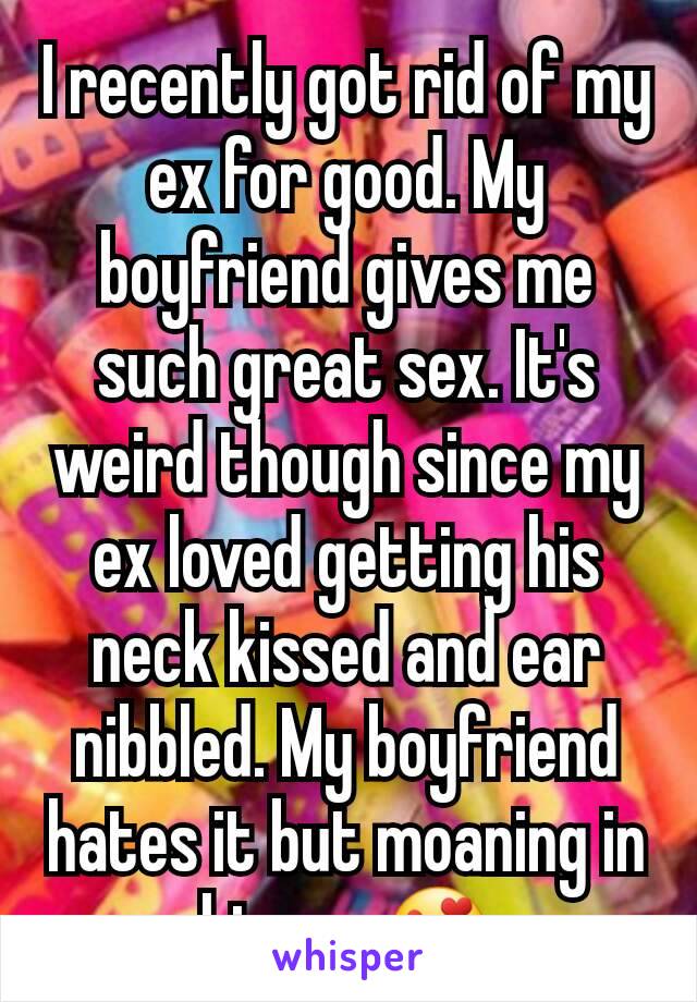 I recently got rid of my ex for good. My boyfriend gives me such great sex. It's weird though since my ex loved getting his neck kissed and ear nibbled. My boyfriend hates it but moaning in his ear😍