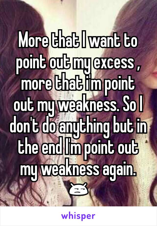 More that I want to point out my excess , more that i'm point out my weakness. So I don't do anything but in the end I'm point out my weakness again.😒