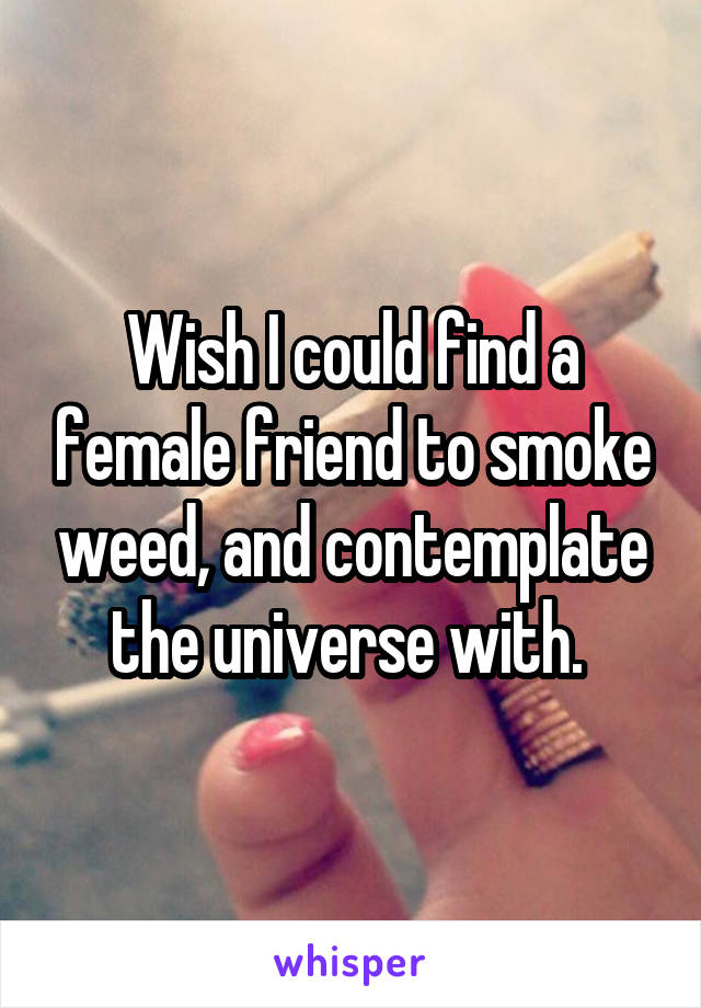 Wish I could find a female friend to smoke weed, and contemplate the universe with. 