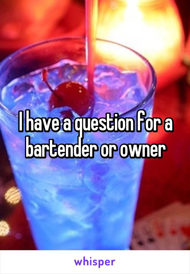 I have a question for a bartender or owner