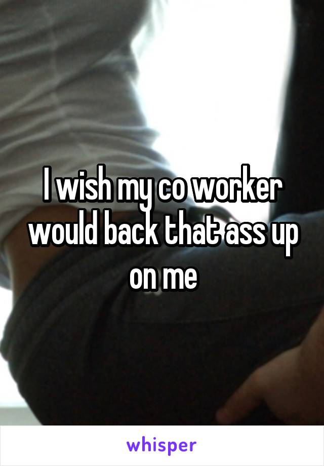 I wish my co worker would back that ass up on me