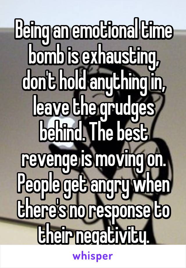 Being an emotional time bomb is exhausting, don't hold anything in, leave the grudges behind. The best revenge is moving on. People get angry when there's no response to their negativity.