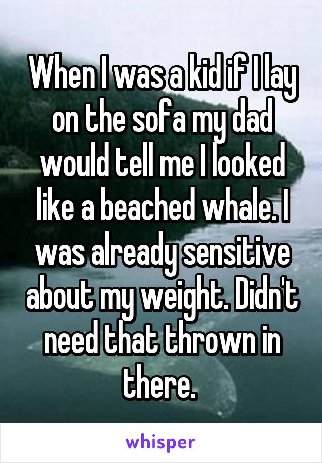 When I was a kid if I lay on the sofa my dad would tell me I looked like a beached whale. I was already sensitive about my weight. Didn't need that thrown in there. 