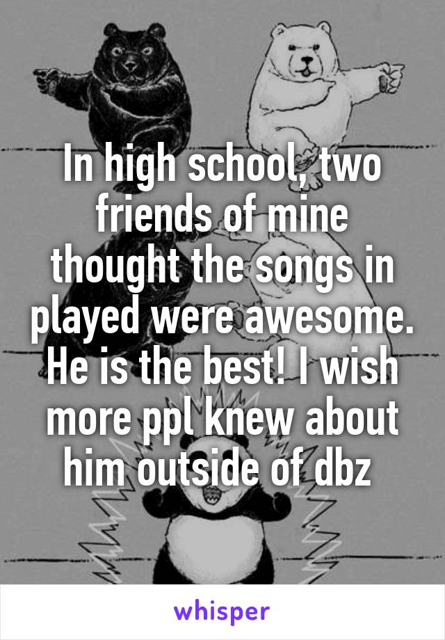 In high school, two friends of mine thought the songs in played were awesome. He is the best! I wish more ppl knew about him outside of dbz 