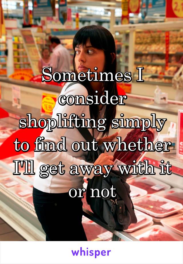 Sometimes I consider shoplifting simply to find out whether I'll get away with it or not