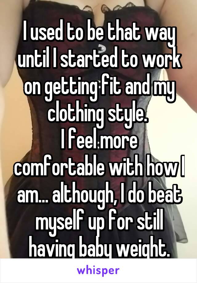 I used to be that way until I started to work on getting fit and my clothing style. 
I feel more comfortable with how I am... although, I do beat myself up for still having baby weight.
