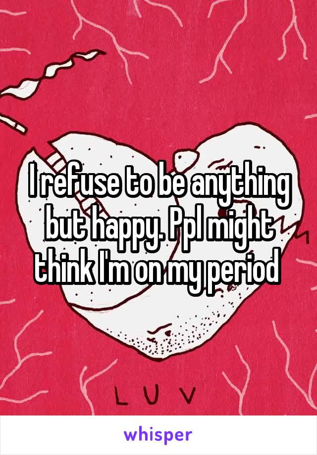 I refuse to be anything but happy. Ppl might think I'm on my period 