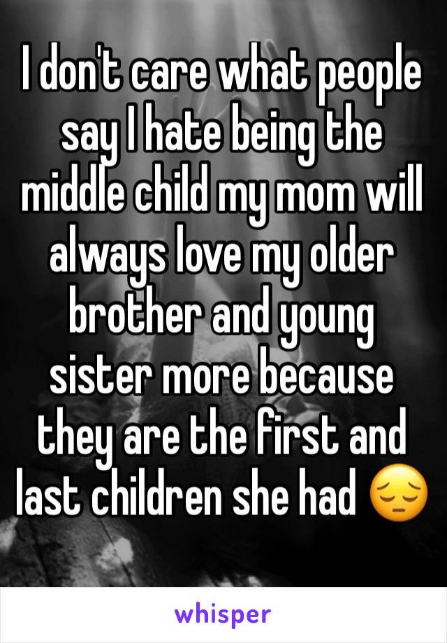 I don't care what people say I hate being the middle child my mom will always love my older brother and young sister more because they are the first and last children she had 😔