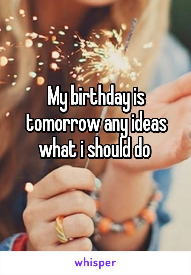 My birthday is tomorrow any ideas what i should do 
