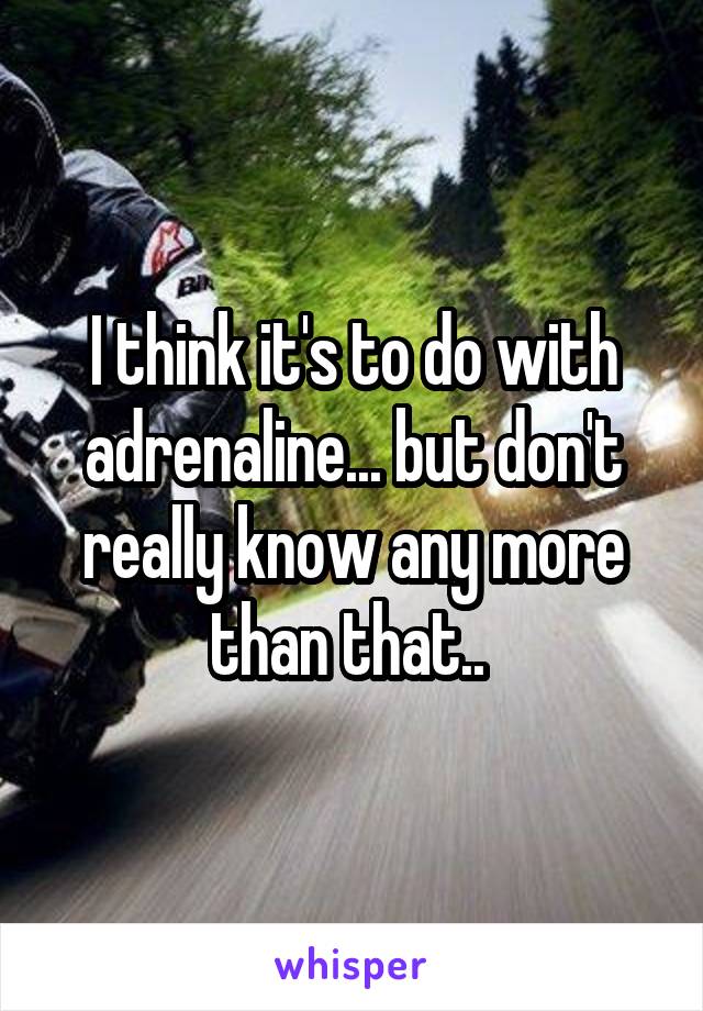 I think it's to do with adrenaline... but don't really know any more than that.. 