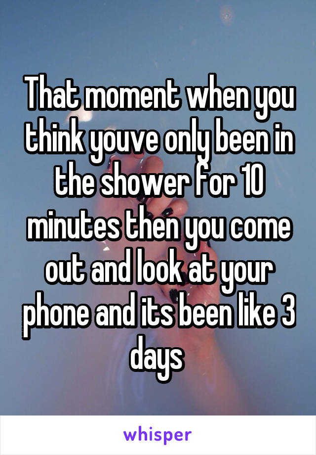 That moment when you think youve only been in the shower for 10 minutes then you come out and look at your phone and its been like 3 days 