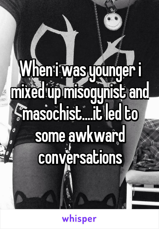 When i was younger i mixed up misogynist and masochist....it led to some awkward conversations