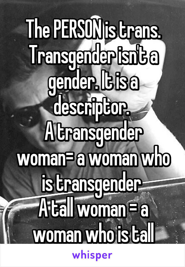 The PERSON is trans. Transgender isn't a gender. It is a descriptor. 
A transgender woman= a woman who is transgender 
A tall woman = a woman who is tall