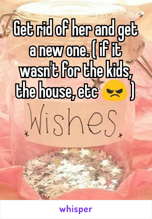 Get rid of her and get a new one. ( if it wasn't for the kids, the house, etc 😠 )