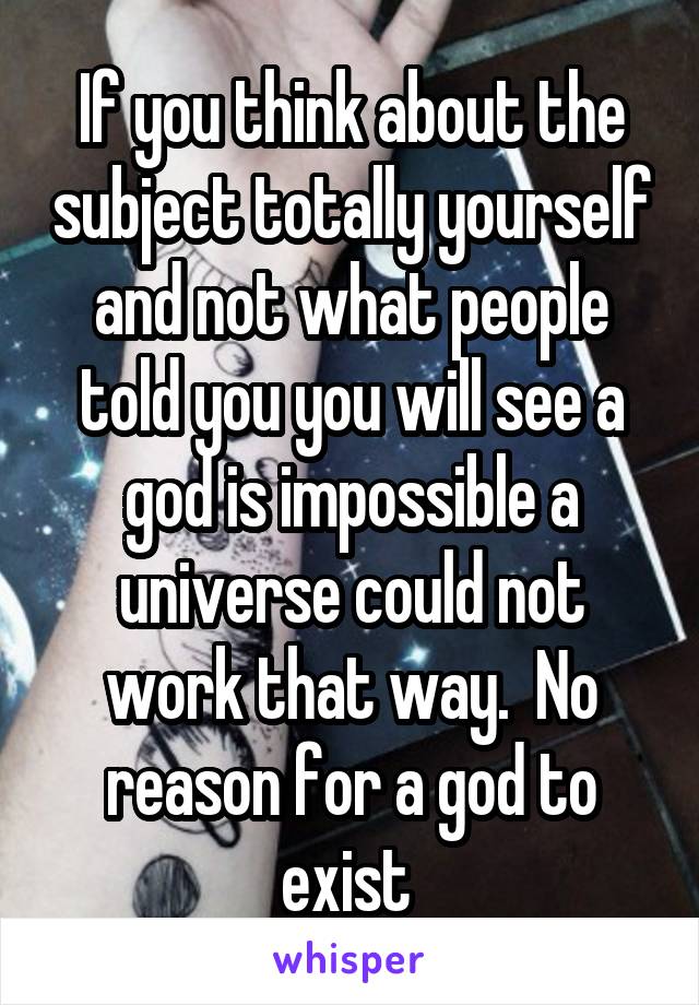 If you think about the subject totally yourself and not what people told you you will see a god is impossible a universe could not work that way.  No reason for a god to exist 