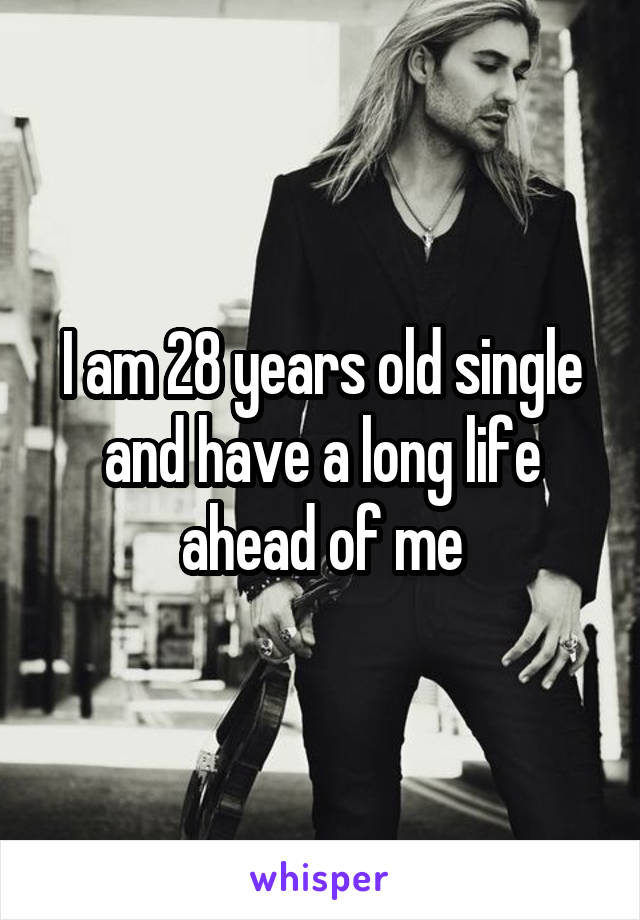 I am 28 years old single and have a long life ahead of me