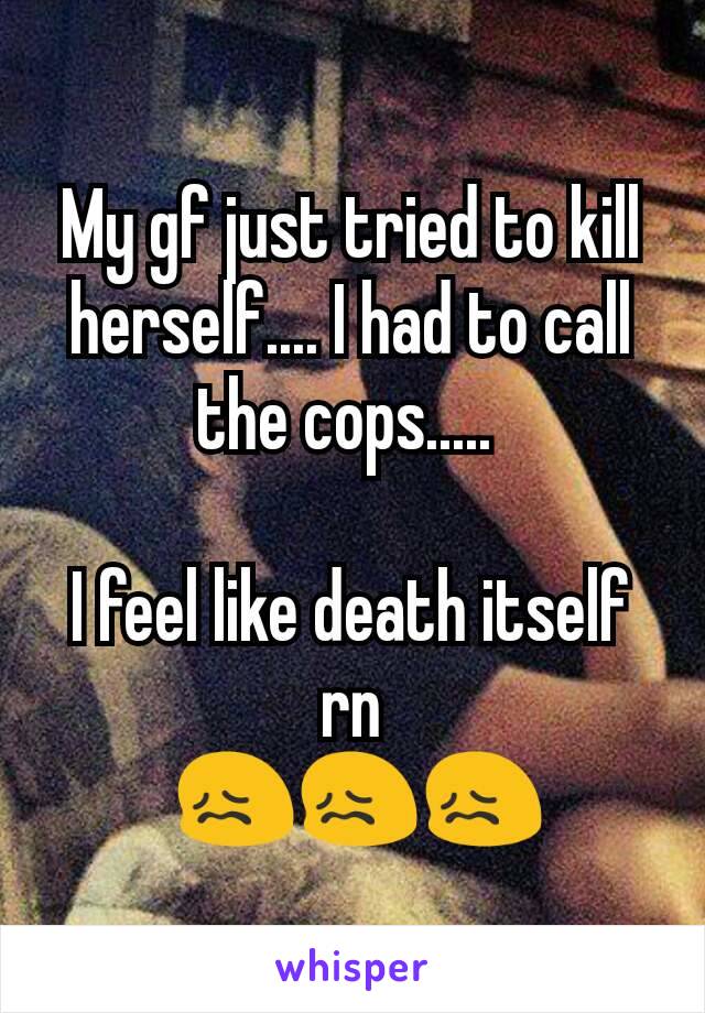 My gf just tried to kill herself.... I had to call the cops..... 

I feel like death itself rn
 😖😖😖