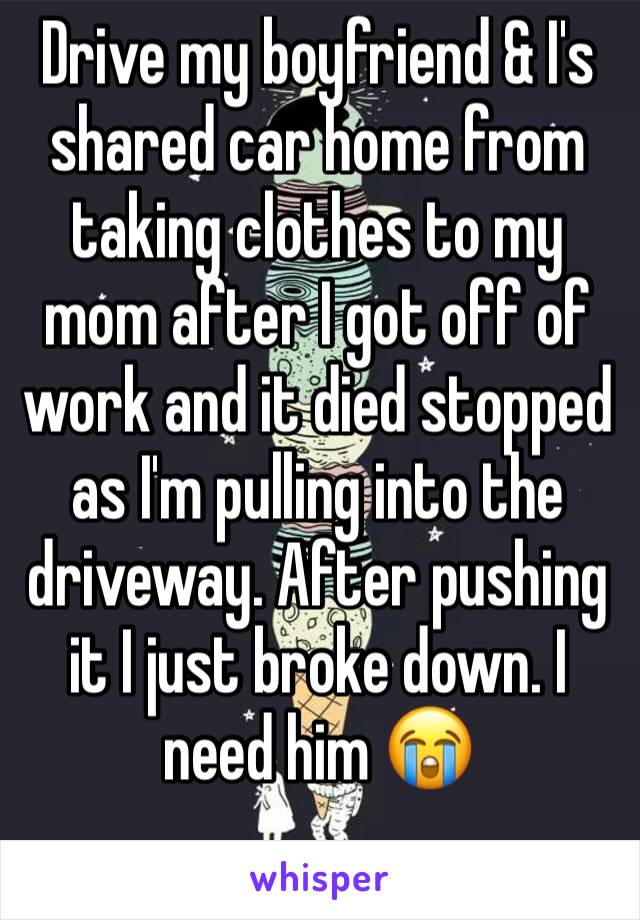 Drive my boyfriend & I's shared car home from taking clothes to my mom after I got off of work and it died stopped as I'm pulling into the driveway. After pushing it I just broke down. I need him 😭