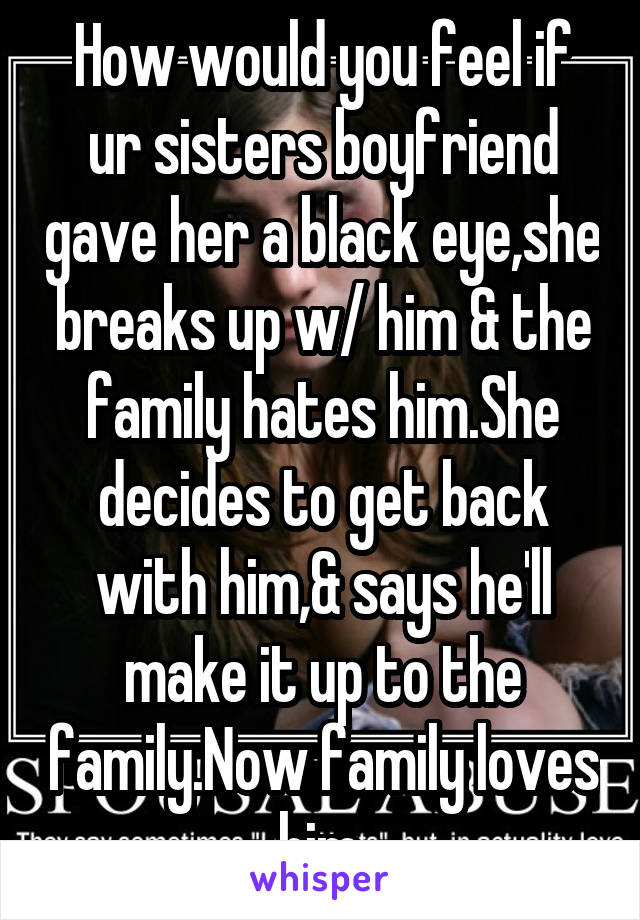 How would you feel if ur sisters boyfriend gave her a black eye,she breaks up w/ him & the family hates him.She decides to get back with him,& says he'll make it up to the family.Now family loves him.