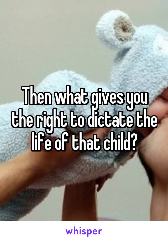 Then what gives you the right to dictate the life of that child?