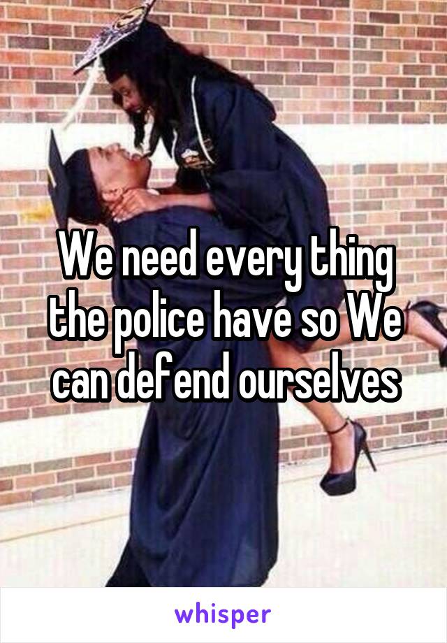 We need every thing the police have so We can defend ourselves