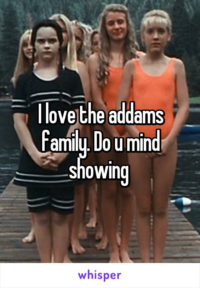 I love the addams family. Do u mind showing 