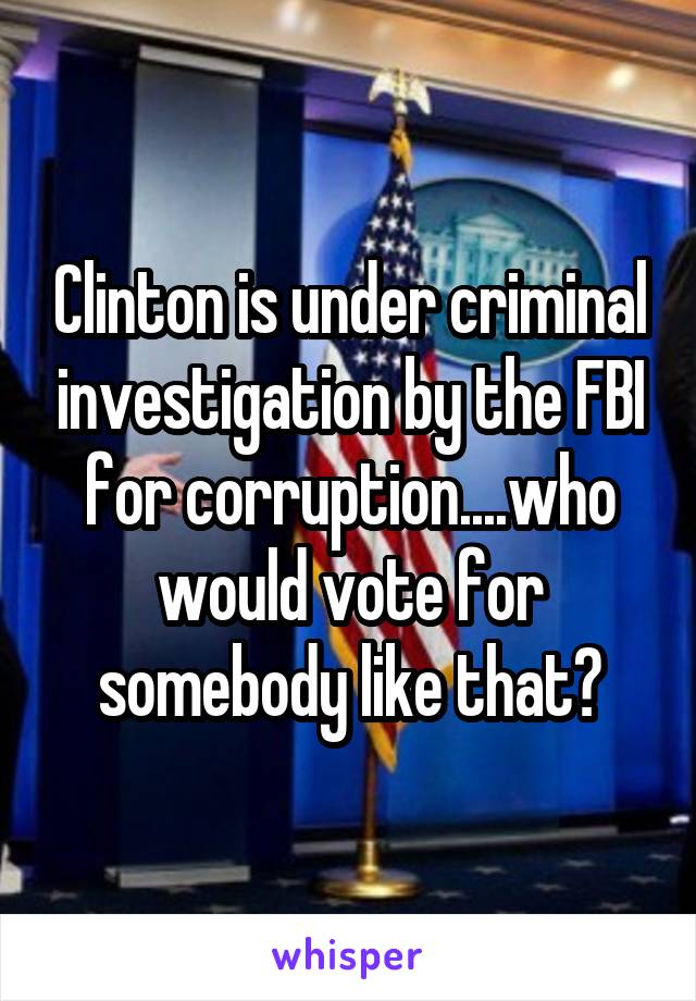 Clinton is under criminal investigation by the FBI for corruption....who would vote for somebody like that?