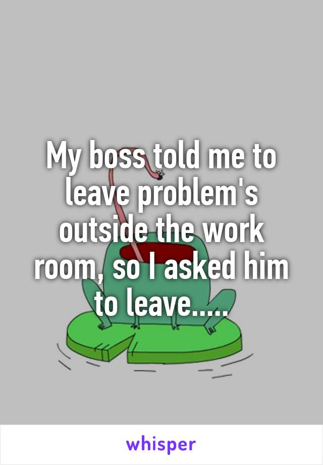 My boss told me to leave problem's outside the work room, so I asked him to leave.....