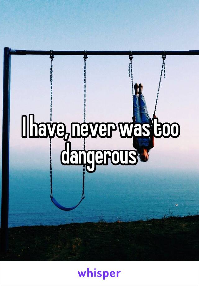 I have, never was too dangerous 