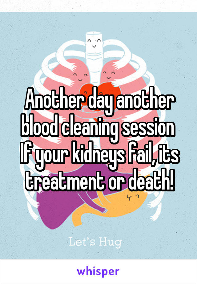 Another day another blood cleaning session 
If your kidneys fail, its treatment or death!