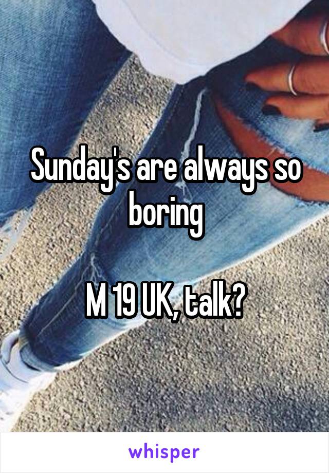 Sunday's are always so boring

M 19 UK, talk?