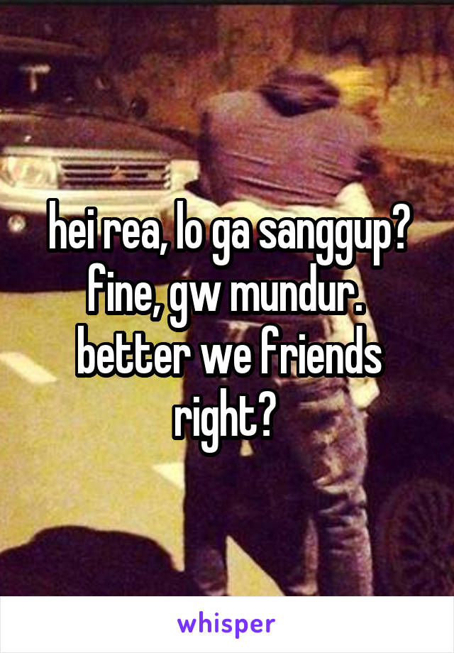 hei rea, lo ga sanggup? fine, gw mundur. 
better we friends right? 