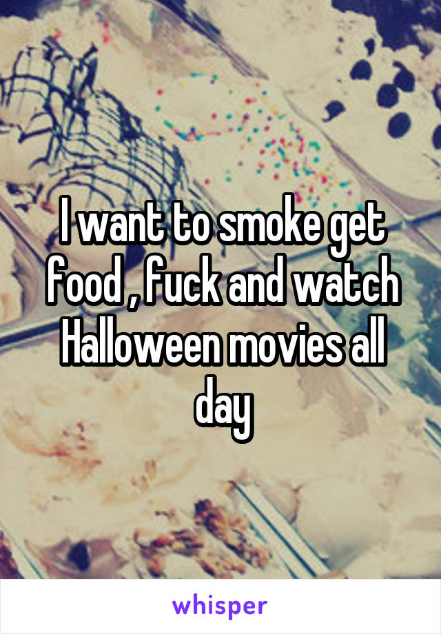 I want to smoke get food , fuck and watch Halloween movies all day