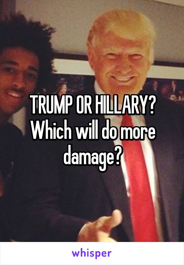 TRUMP OR HILLARY?
Which will do more damage?