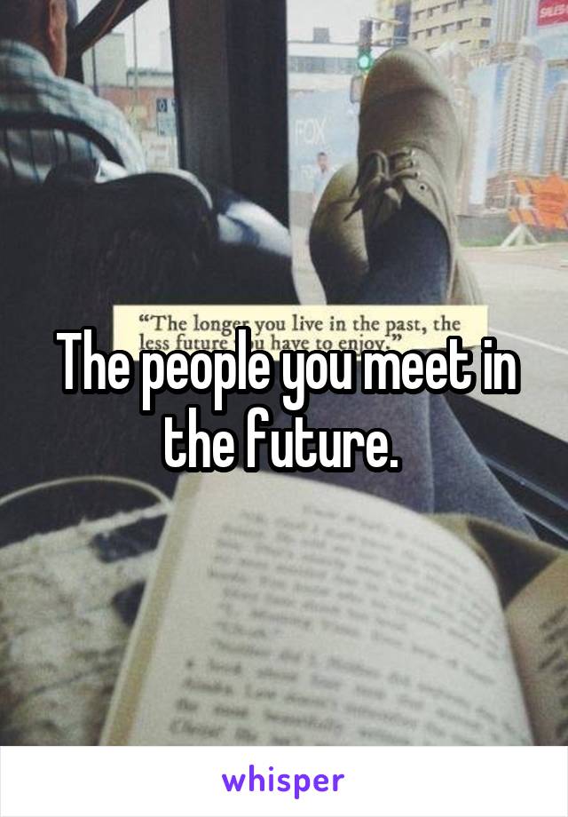 The people you meet in the future. 