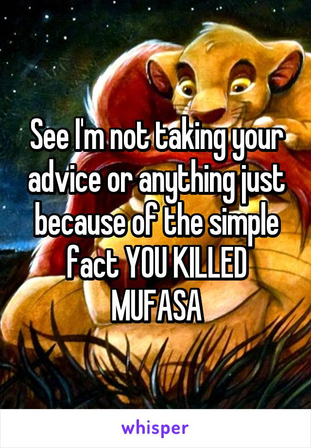 See I'm not taking your advice or anything just because of the simple fact YOU KILLED MUFASA